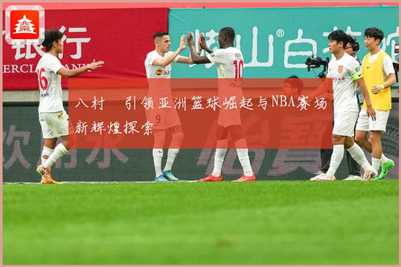 八村塁引领亚洲篮球崛起与NBA赛场新辉煌探索
