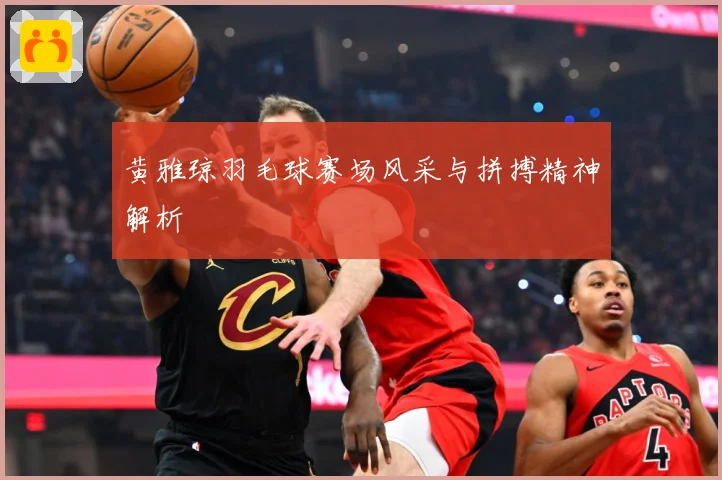 黄雅琼羽毛球赛场风采与拼搏精神解析