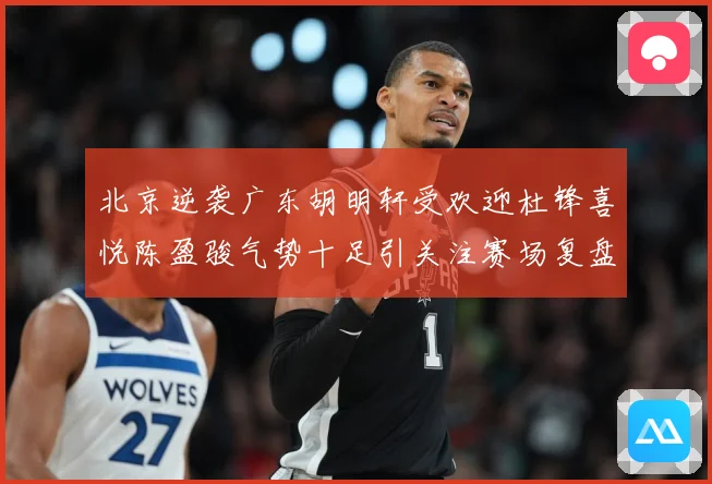 北京逆袭广东胡明轩受欢迎杜锋喜悦陈盈骏气势十足引关注赛场复盘