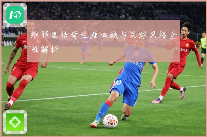 维耶里传奇生涯回顾与足球风格全面解析