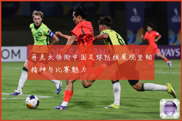 蒋光太领衔中国足球防线展现坚韧精神与比赛魅力