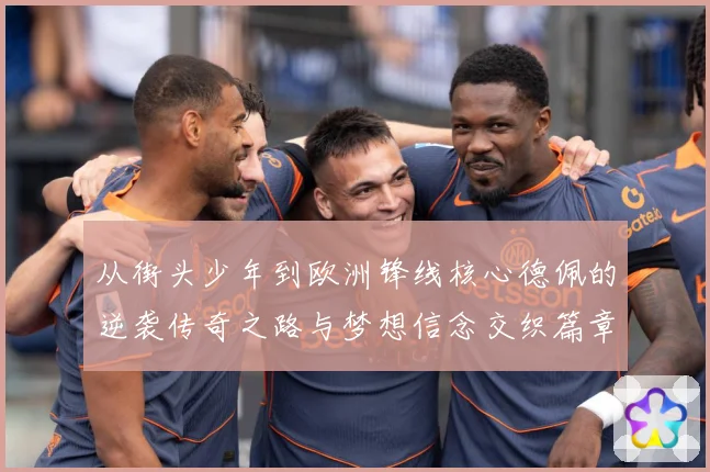 从街头少年到欧洲锋线核心德佩的逆袭传奇之路与梦想信念交织篇章
