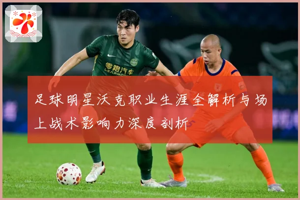 足球明星沃克职业生涯全解析与场上战术影响力深度剖析